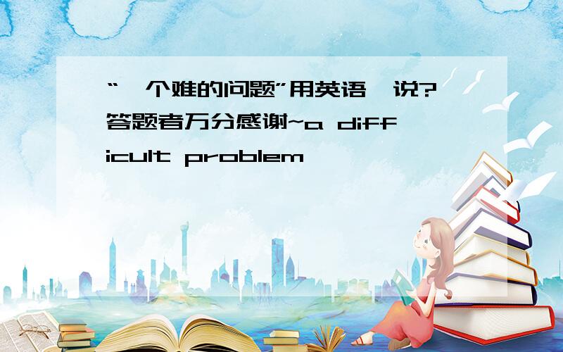 “一个难的问题”用英语咋说?答题者万分感谢~a difficult problem