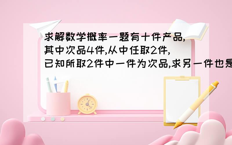 求解数学概率一题有十件产品,其中次品4件,从中任取2件,已知所取2件中一件为次品,求另一件也是次品的概率.最好有简单的解题思路,课后答题说是五分之一,我怎么算都不对,数学还真是头痛.