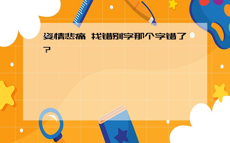 姿情悲痛 找错别字那个字错了?