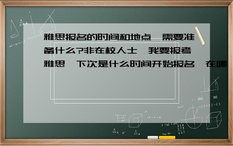 雅思报名的时间和地点,需要准备什么?非在校人士,我要报考雅思,下次是什么时间开始报名,在哪,报名时应带什么,有什么要求?