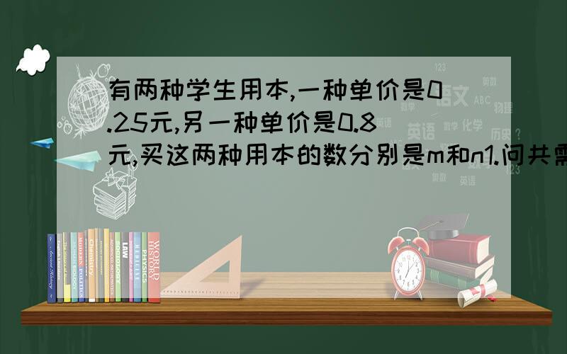 有两种学生用本,一种单价是0.25元,另一种单价是0.8元,买这两种用本的数分别是m和n1.问共需要多少元2.如果单价是0.25元的用本和单价是0.28元的用本分别买了20和25本,问共花了多少钱