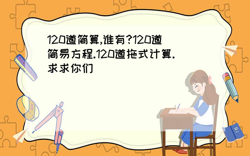 120道简算,谁有?120道简易方程.120道拖式计算.求求你们