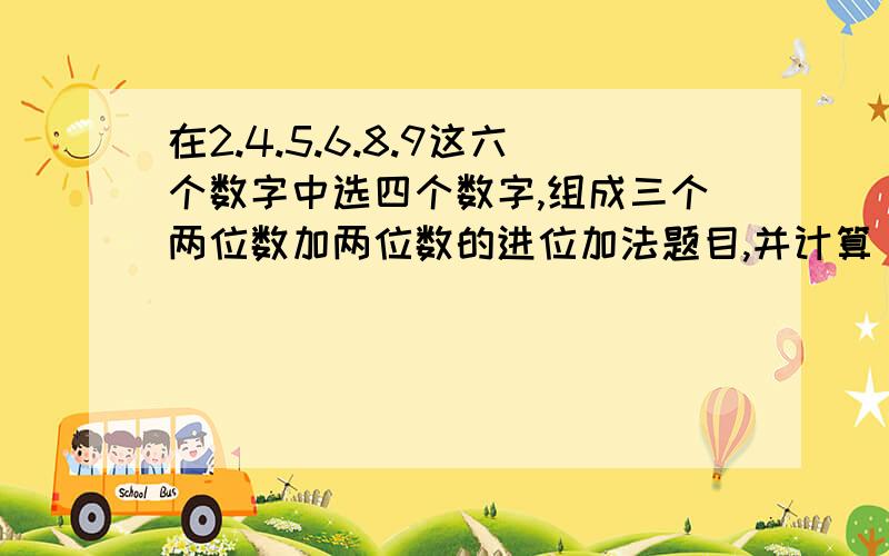 在2.4.5.6.8.9这六个数字中选四个数字,组成三个两位数加两位数的进位加法题目,并计算