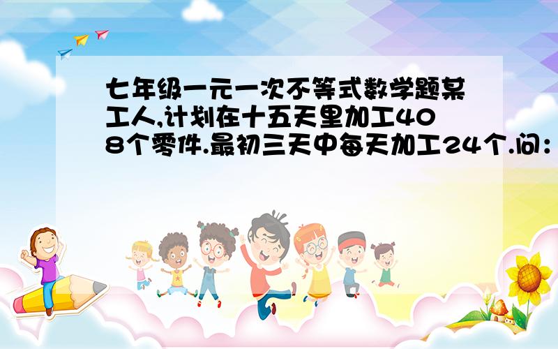 七年级一元一次不等式数学题某工人,计划在十五天里加工408个零件.最初三天中每天加工24个.问：以后每天至少加工（ ）个零件,才能在规定的时间内超额完成任务?（鄙人认为答案是29个而不