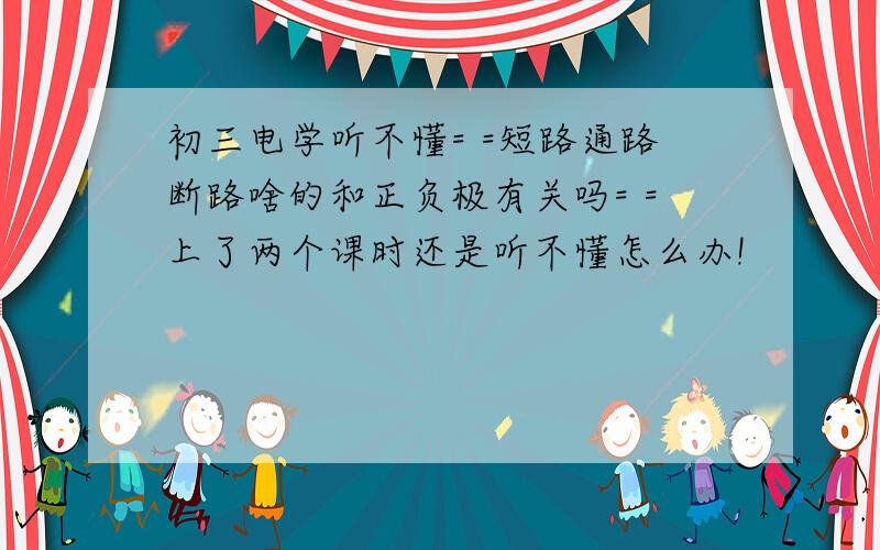 初三电学听不懂= =短路通路断路啥的和正负极有关吗= =上了两个课时还是听不懂怎么办!