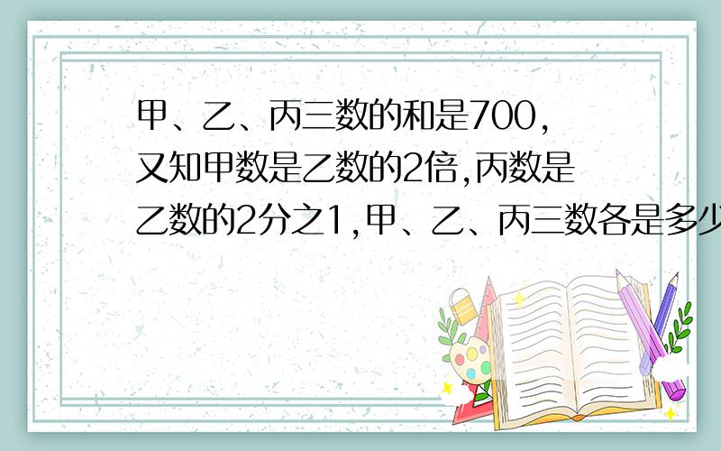 甲、乙、丙三数的和是700,又知甲数是乙数的2倍,丙数是乙数的2分之1,甲、乙、丙三数各是多少?列方程解急.