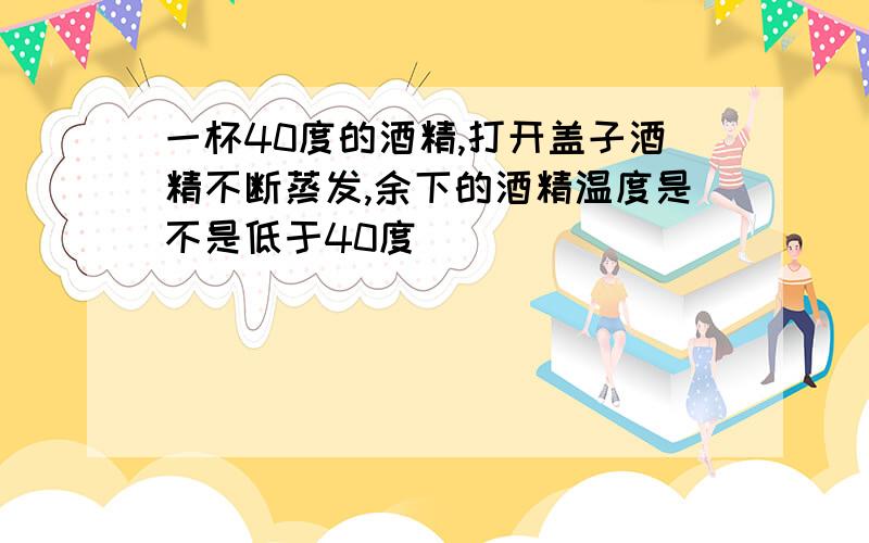 一杯40度的酒精,打开盖子酒精不断蒸发,余下的酒精温度是不是低于40度