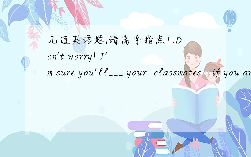 几道英语题,请高手指点1.Don't worry! I'm sure you'll___ your  classmates   if you are kind and friendly to them.   A .catch up with  b. agree with c. get on well with d. make friends with 2.You'd better hurry ,or we'll be late for the plane.