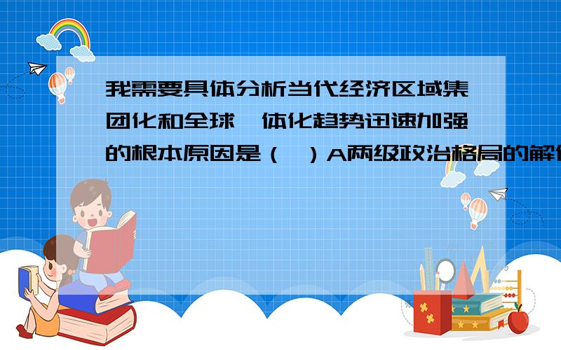 我需要具体分析当代经济区域集团化和全球一体化趋势迅速加强的根本原因是（ ）A两级政治格局的解体B各国经济发展的排他性C联合国职能的加强D生产力和社会分工的发展请给我具体的解