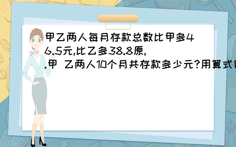 甲乙两人每月存款总数比甲多46.5元,比乙多38.8原,.甲 乙两人10个月共存款多少元?用算式回答