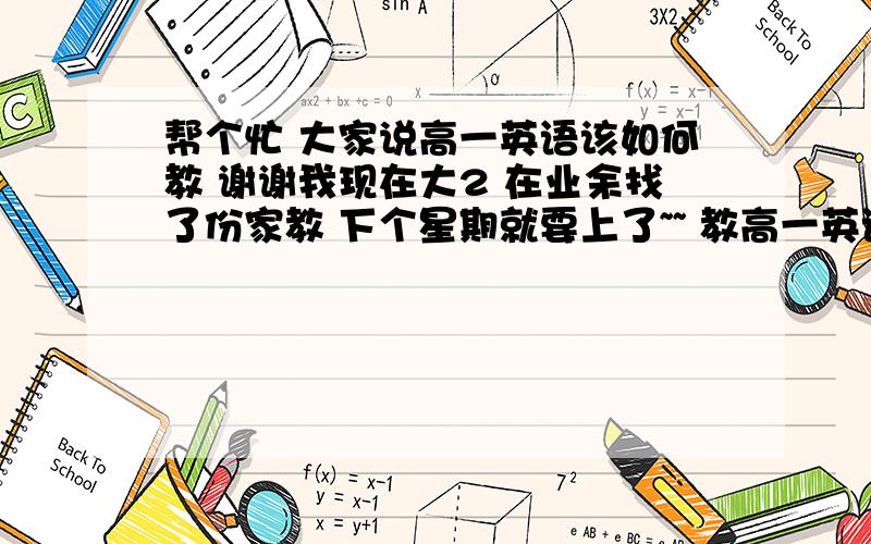 帮个忙 大家说高一英语该如何教 谢谢我现在大2 在业余找了份家教 下个星期就要上了~~ 教高一英语 我从来没有教过的经验 麻烦哪位详细说下该怎么教 教些什么 我个人认为先让他在课后背