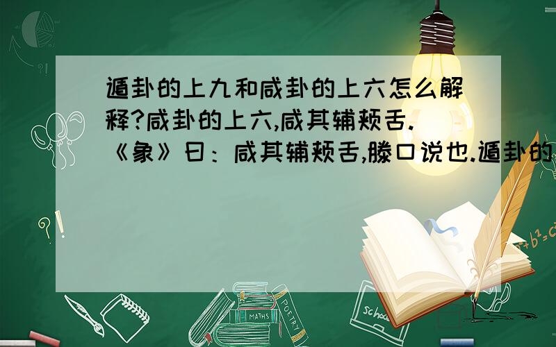 遁卦的上九和咸卦的上六怎么解释?咸卦的上六,咸其辅颊舌.《象》曰：咸其辅颊舌,滕口说也.遁卦的上九：肥遁,无不利.《象》曰：肥遁,无不利,无所疑也.------------------------------------- 请问下,