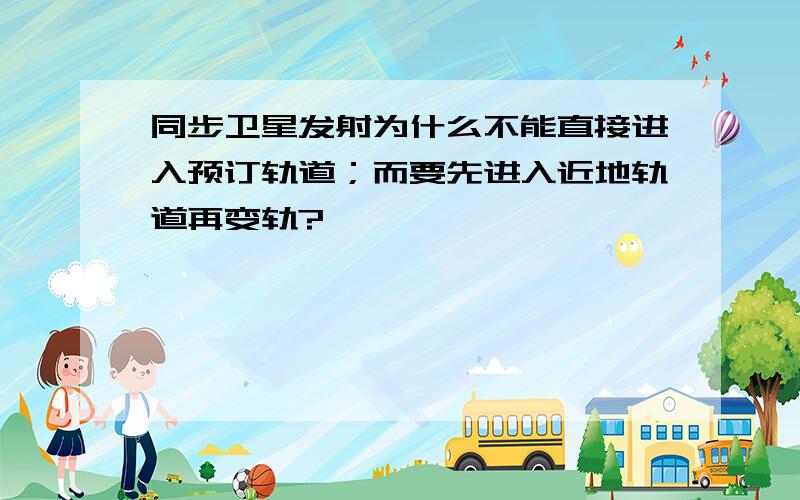 同步卫星发射为什么不能直接进入预订轨道；而要先进入近地轨道再变轨?