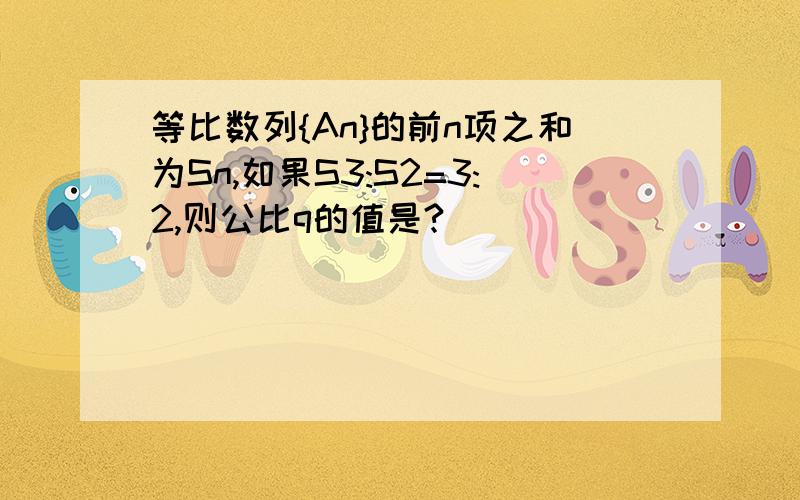 等比数列{An}的前n项之和为Sn,如果S3:S2=3:2,则公比q的值是?