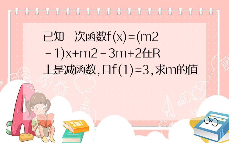 已知一次函数f(x)=(m2-1)x+m2-3m+2在R上是减函数,且f(1)=3,求m的值