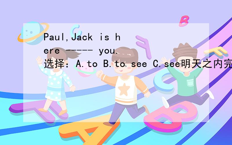 Paul,Jack is here ----- you.选择：A.to B.to see C.see明天之内完成!