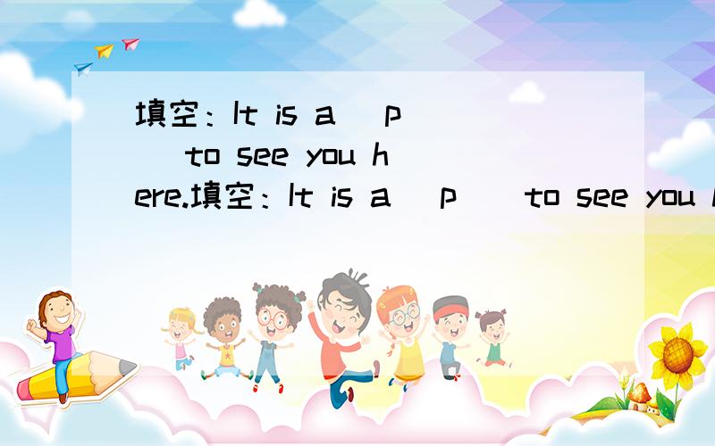 填空：It is a （p ） to see you here.填空：It is a （p ） to see you here..How are you getting on with you new （p Does you hotel （s ）Western food?Hearing this,the girl （b ）into tears.I'm looking （f ）to meeting you in Beijing.