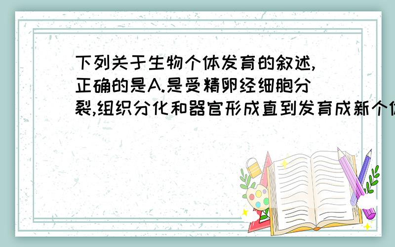 下列关于生物个体发育的叙述,正确的是A.是受精卵经细胞分裂,组织分化和器官形成直到发育成新个体的过程 B.高等植物个体发育由种子萌发开始 C.指动物幼体从卵膜内孵化出来或从母体生出