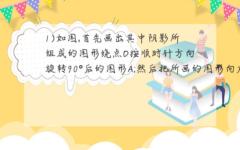 1)如图,首先画出其中阴影所组成的图形绕点O按顺时针方向旋转90°后的图形A;然后把所画的图形向右平移一格,1)如图,首先画出其中阴影所组成的图形绕点O按顺时针方向旋转90°后的图形A；然