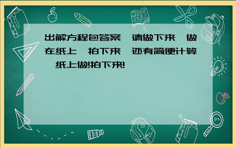 出解方程包答案,请做下来,做在纸上,拍下来,还有简便计算,纸上做!拍下来!