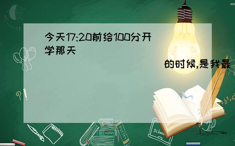 今天17:20前给100分开学那天______________________的时候,是我最___________________的时刻.有关诚信的词语4个()()()()说错了，是有关诚信的成语4个 ()()()()