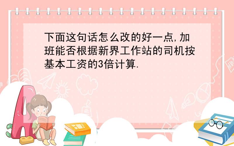 下面这句话怎么改的好一点,加班能否根据新界工作站的司机按基本工资的3倍计算.