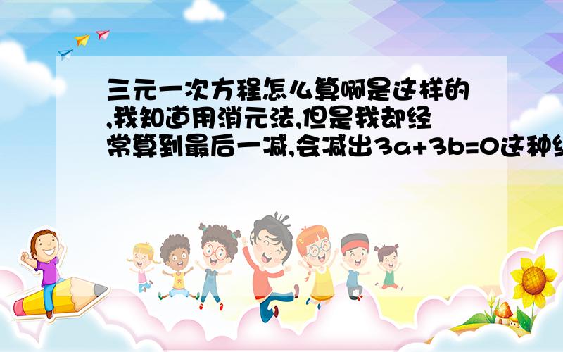 三元一次方程怎么算啊是这样的,我知道用消元法,但是我却经常算到最后一减,会减出3a+3b=0这种结果...怎么办呢?