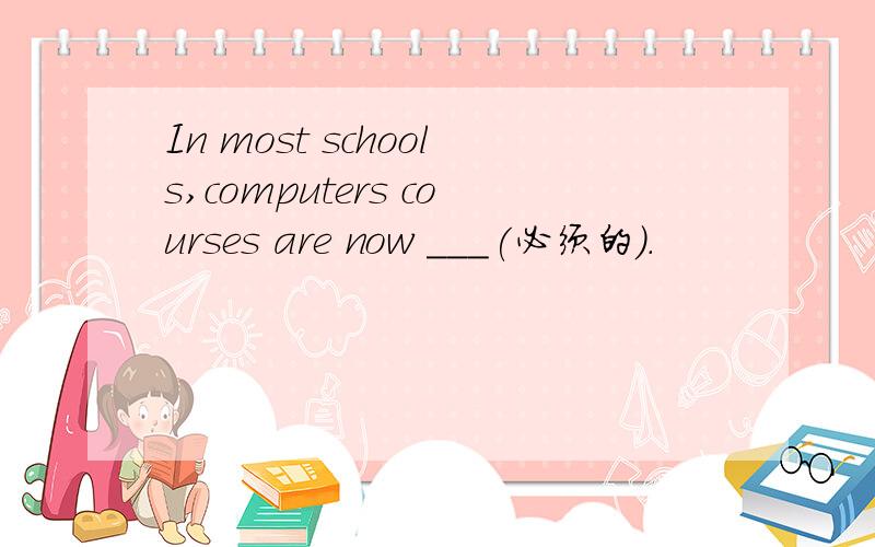 In most schools,computers courses are now ___(必须的）.