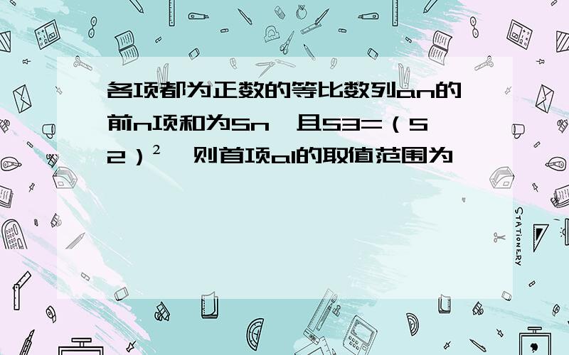 各项都为正数的等比数列an的前n项和为Sn,且S3=（S2）²,则首项a1的取值范围为