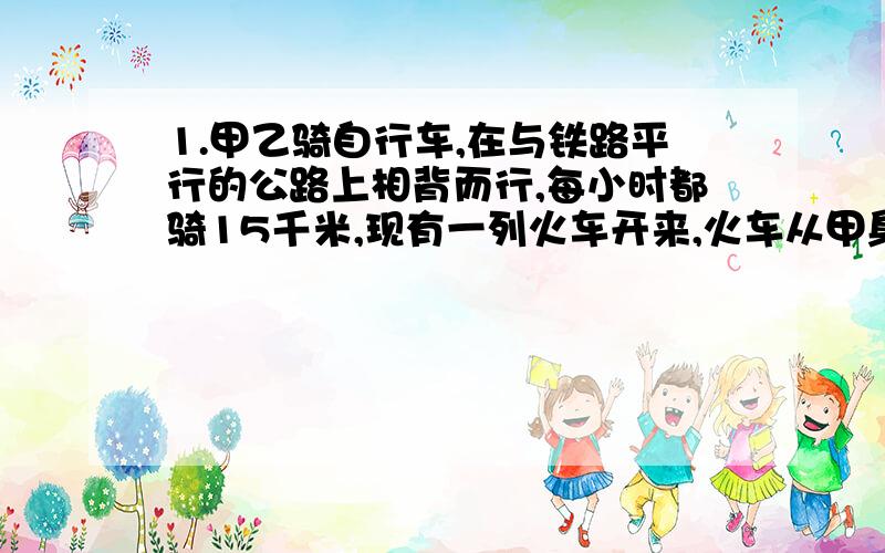 1.甲乙骑自行车,在与铁路平行的公路上相背而行,每小时都骑15千米,现有一列火车开来,火车从甲身边开过用30秒,从乙身边开过用20秒,求火车的速度.2.有一块牧场.草每天均匀的生长,放24头牛6天