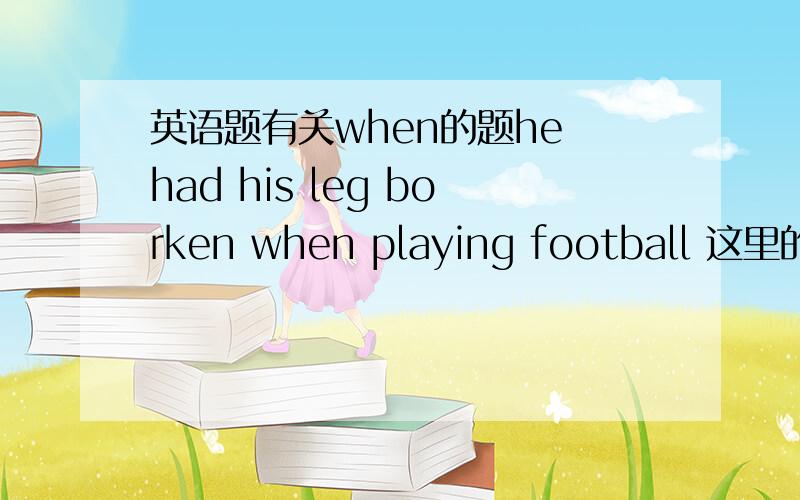 英语题有关when的题he had his leg borken when playing football 这里的when后面接的句子为什么可以省略he was?