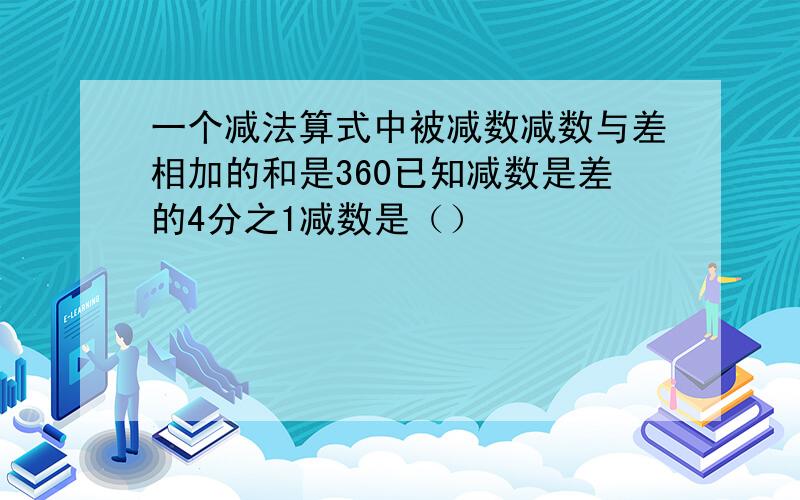 一个减法算式中被减数减数与差相加的和是360已知减数是差的4分之1减数是（）