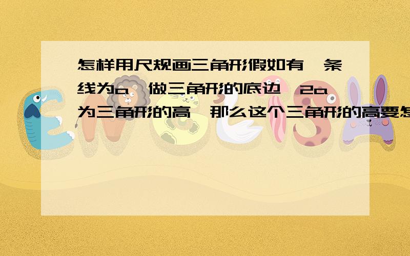 怎样用尺规画三角形假如有一条线为a,做三角形的底边,2a为三角形的高,那么这个三角形的高要怎样画