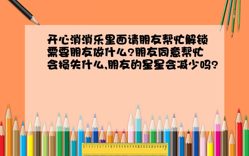 开心消消乐里面请朋友帮忙解锁需要朋友做什么?朋友同意帮忙会损失什么,朋友的星星会减少吗?