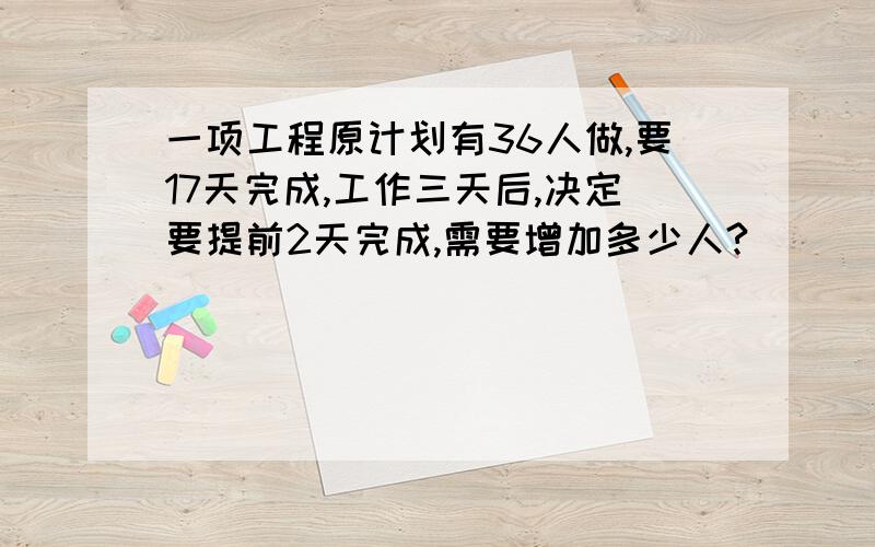 一项工程原计划有36人做,要17天完成,工作三天后,决定要提前2天完成,需要增加多少人?