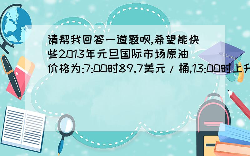 请帮我回答一道题呗,希望能快些2013年元旦国际市场原油价格为:7:00时89.7美元/桶,13:00时上升了-0.5美元/桶,15:00又上升了2.4美元/桶,18:00又上升了-0.6美元/桶,请问这使得原油价格各是多少?