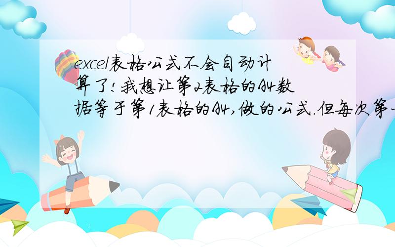 excel表格公式不会自动计算了!我想让第2表格的A4数据等于第1表格的A4,做的公式.但每次第一表格修改数字后.第一表格先保存.第二表格都不自动显示,再需要双击表格公式.才会显示和第一表格