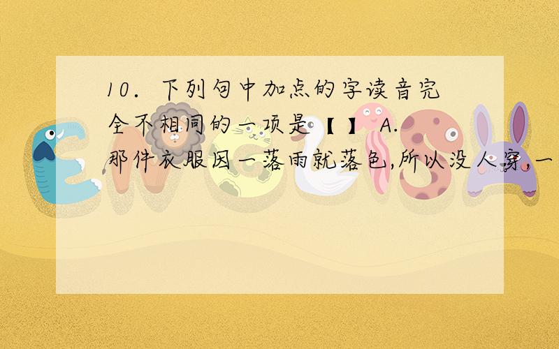 10．下列句中加点的字读音完全不相同的一项是【 】 A.那件衣服因一落雨就落色,所以没人穿,一直放在箱子的角落里.B.我和他正在做诗,你别来搅和,除非你也来和一首.C.他怕牵累了女儿,所以