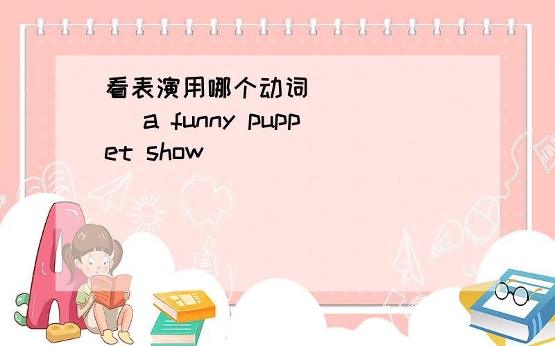 看表演用哪个动词 ______ a funny puppet show