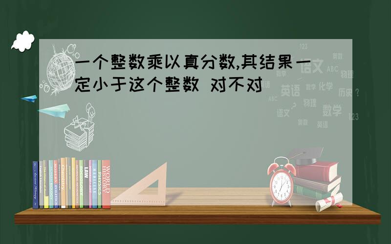 一个整数乘以真分数,其结果一定小于这个整数 对不对