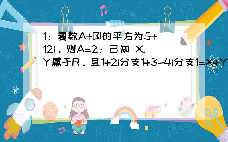 1：复数A+BI的平方为5+12i。则A=2：已知 X.Y属于R。且1+2i分支1+3-4i分支1=X+Yi。则X-Y3:已知Z=1+i分支1-2i。则Z（共轭复数）=4：已知a属于R。且Z=2+ai分支1+i+2分支1的实部与虚部相等。求实数a和复数z5