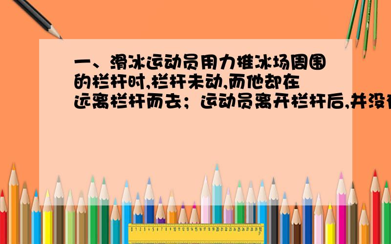 一、滑冰运动员用力推冰场周围的栏杆时,栏杆未动,而他却在远离栏杆而去；运动员离开栏杆后,并没有再用力蹬冰面,但仍能滑得很远,要解释这些现象,可利用下列知识中：（ ）1、物体间力