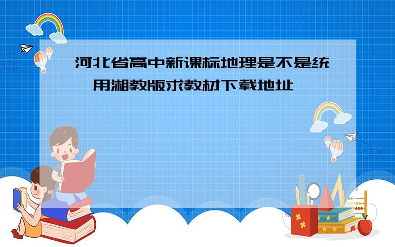 河北省高中新课标地理是不是统一用湘教版求教材下载地址