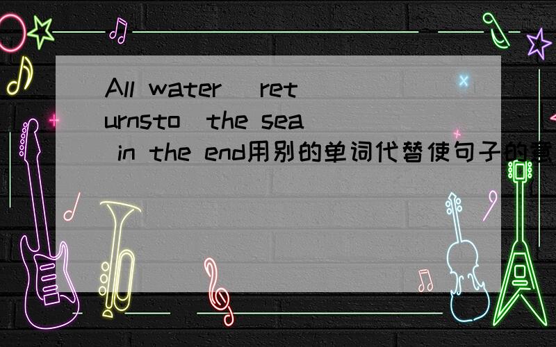 All water （returnsto）the sea in the end用别的单词代替使句子的意思相同