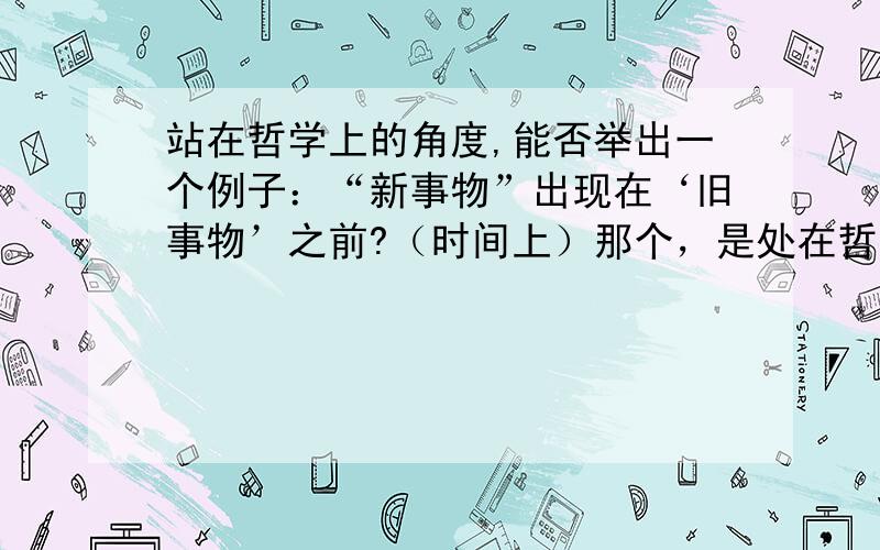 站在哲学上的角度,能否举出一个例子：“新事物”出现在‘旧事物’之前?（时间上）那个，是处在哲学的概念上讲，而不是大概念上，我们所讲的‘新’ ‘旧’。另外，结论是对的，但我