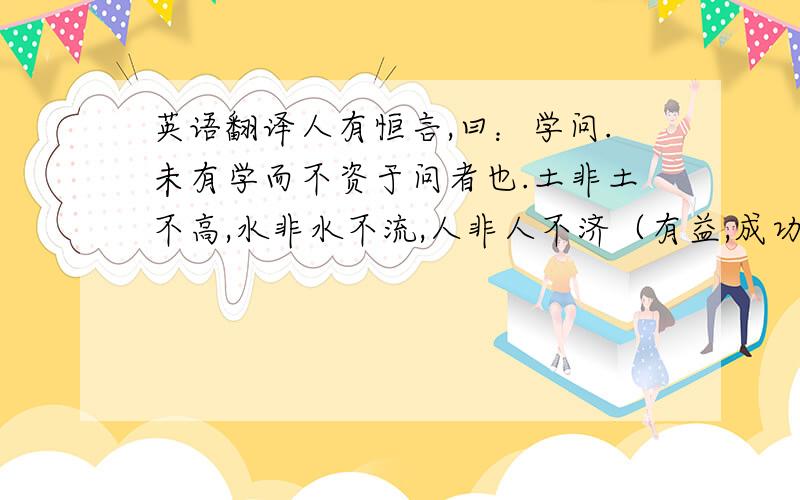 英语翻译人有恒言,曰：学问.未有学而不资于问者也.土非土不高,水非水不流,人非人不济（有益,成功）,马非马不走.绝世之资,必不如专门之夙（平时,素常）习也；独得之见,必不如众议之参