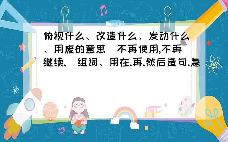 俯视什么、改造什么、发动什么、用废的意思（不再使用,不再继续.）组词、用在.再.然后造句.急