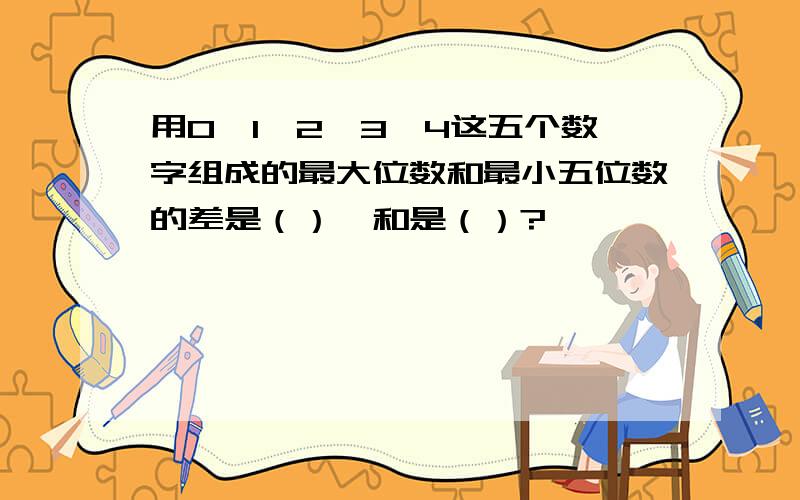 用0,1,2,3,4这五个数字组成的最大位数和最小五位数的差是（）,和是（）?