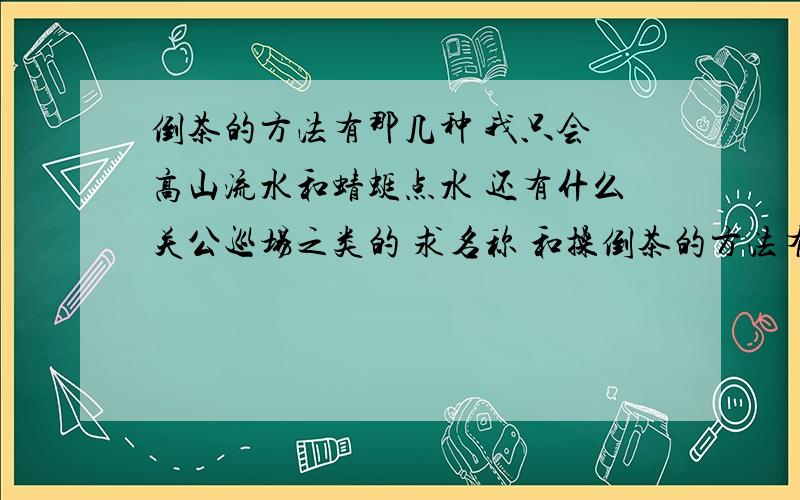 倒茶的方法有那几种 我只会 高山流水和蜻蜓点水 还有什么关公巡场之类的 求名称 和操倒茶的方法有那几种 我只会 高山流水和蜻蜓点水 还有什么关公巡场之类的 求名称