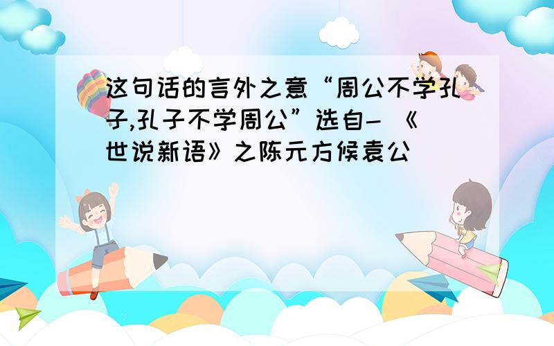 这句话的言外之意“周公不学孔子,孔子不学周公”选自- 《世说新语》之陈元方候袁公